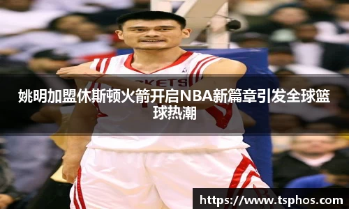 姚明加盟休斯顿火箭开启NBA新篇章引发全球篮球热潮